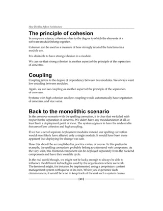 How DevOps Affects Architecture
[ 24 ]
The principle of cohesion
In computer science, cohesion refers to the degree to which the elements of a
software module belong together.
Cohesion can be used as a measure of how strongly related the functions in a
module are.
It is desirable to have strong cohesion in a module.
We can see that strong cohesion is another aspect of the principle of the separation
of concerns.
Coupling
Coupling refers to the degree of dependency between two modules. We always want
low coupling between modules.
Again, we can see coupling as another aspect of the principle of the separation
of concerns.
Systems with high cohesion and low coupling would automatically have separation
of concerns, and vice versa.
Back to the monolithic scenario
In the previous scenario with the spelling correction, it is clear that we failed with
respect to the separation of concerns. We didn't have any modularization at all, at
least from a deployment point of view. The system appears to have the undesirable
features of low cohesion and high coupling.
If we had a set of separate deployment modules instead, our spelling correction
would most likely have affected only a single module. It would have been more
apparent that deploying the change was safe.
How this should be accomplished in practice varies, of course. In this particular
example, the spelling corrections probably belong to a frontend web component. At
the very least, this frontend component can be deployed separately from the backend
components and have their own life cycle.
In the real world though, we might not be lucky enough to always be able to
influence the different technologies used by the organization where we work.
The frontend might, for instance, be implemented using a proprietary content
management system with quirks of its own. Where you experience such
circumstances, it would be wise to keep track of the cost such a system causes.
 