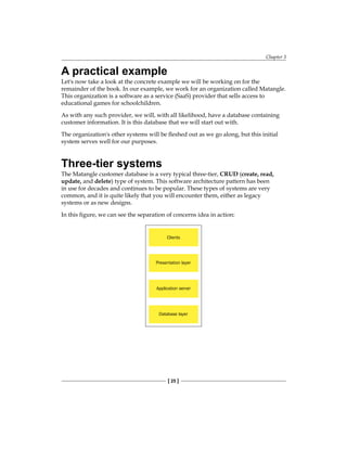 Chapter 3
[ 25 ]
A practical example
Let's now take a look at the concrete example we will be working on for the
remainder of the book. In our example, we work for an organization called Matangle.
This organization is a software as a service (SaaS) provider that sells access to
educational games for schoolchildren.
As with any such provider, we will, with all likelihood, have a database containing
customer information. It is this database that we will start out with.
The organization's other systems will be fleshed out as we go along, but this initial
system serves well for our purposes.
Three-tier systems
The Matangle customer database is a very typical three-tier, CRUD (create, read,
update, and delete) type of system. This software architecture pattern has been
in use for decades and continues to be popular. These types of systems are very
common, and it is quite likely that you will encounter them, either as legacy
systems or as new designs.
In this figure, we can see the separation of concerns idea in action:
Clients
Presentation layer
Application server
Database layer
 