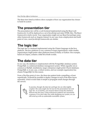 How DevOps Affects Architecture
[ 26 ]
The three tiers listed as follows show examples of how our organization has chosen
to build its system.
The presentation tier
The presentation tier will be a web frontend implemented using the React web
framework. It will be deployed as a set of JavaScript and static HTML files. The React
framework is fairly recent. Your organization might not use React but perhaps some
other framework such as Angular instead. In any case, from a deployment and build
point of view, most JavaScript frameworks are similar.
The logic tier
The logic tier is a backend implemented using the Clojure language on the Java
platform. The Java platform is very common in large organizations, while smaller
organizations might prefer other platforms based on Ruby or Python. Our example,
based on Clojure, contains a little bit of both worlds.
The data tier
In our case, the database is implemented with the PostgreSQL database system.
PostgreSQL is a relational database management system. While arguably not as
common as MySQL installations, larger enterprises might prefer Oracle databases.
PostgreSQL is, in any case, a robust system, and our example organization has
chosen PostgreSQL for this reason.
From a DevOps point of view, the three-tier pattern looks compelling, at least
superficially. It should be possible to deploy changes to each of the three layers
separately, which would make it simple to propagate small changes through
the servers.
In practice, though, the data tier and logic tier are often tightly
coupled. The same might also be true for the presentation tier and
logic tier. To avoid this, care must be taken to keep the interfaces
between the tiers lean. Using well-known patterns isn't necessarily
a panacea. If we don't take care while designing our system, we can
still wind up with an undesirable monolithic system.
 