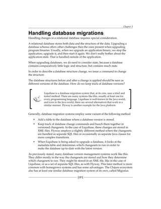 Chapter 3
[ 27 ]
Handling database migrations
Handling changes in a relational database requires special consideration.
A relational database stores both data and the structure of the data. Upgrading a
database schema offers other challenges then the ones present when upgrading
program binaries. Usually, when we upgrade an application binary, we stop the
application, upgrade it, and then start it again. We don't really bother about the
application state. That is handled outside of the application.
When upgrading databases, we do need to consider state, because a database
contains comparatively little logic and structure, but contains much state.
In order to describe a database structure change, we issue a command to change
the structure.
The database structures before and after a change is applied should be seen as
different versions of the database. How do we keep track of database versions?
Liquibase is a database migration system that, at its core, uses a tried and
tested method. There are many systems like this, usually at least one for
every programming language. Liquibase is well-known in the Java world,
and even in the Java world, there are several alternatives that work in a
similar manner. Flyway is another example for the Java platform.
Generally, database migration systems employ some variant of the following method:
• Add a table to the database where a database version is stored.
• Keep track of database change commands and bunch them together in
versioned changesets. In the case of Liquibase, these changes are stored in
XML files. Flyway employs a slightly different method where the changesets
are handled as separate SQL files or occasionally as separate Java classes for
more complex transitions.
• When Liquibase is being asked to upgrade a database, it looks at the
metadata table and determines which changesets to run in order to
make the database up-to-date with the latest version.
As previously stated, many database version management systems work like this.
They differ mostly in the way the changesets are stored and how they determine
which changesets to run. They might be stored in an XML file, like in the case of
Liquibase, or as a set of separate SQL files, as with Flyway. This later method is more
common with homegrown systems and has some advantages. The Clojure ecosystem
also has at least one similar database migration system of its own, called Migratus.
 