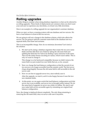 How DevOps Affects Architecture
[ 28 ]
Rolling upgrades
Another thing to consider when doing database migrations is what can be referred to
as rolling upgrades. These kinds of deployments are common when you don't want
your end user to experience any downtime, or at least very little downtime.
Here is an example of a rolling upgrade for our organization's customer database.
When we start, we have a running system with one database and two servers. We
have a load balancer in front of the two servers.
We are going to roll out a change to the database schema, which also affects the
servers. We are going to split the customer name field in the database into two
separate fields, first name and surname.
This is an incompatible change. How do we minimize downtime? Let's look at
the solution:
1. We start out by doing a database migration that creates the two new name
fields and then fills these new fields by taking the old name field and
splitting the field into two halves by finding a space character in the name.
This was the initial chosen encoding for names, which wasn't stellar. This is
why we want to change it.
This change is so far backward compatible, because we didn't remove the
name field; we just created two new fields that are, so far, unused.
2. Next, we change the load balancer configuration so that the second of our
two servers is no longer accessible from the outside world. The first server
chugs along happily, because the old name field is still accessible to the old
server code.
3. Now we are free to upgrade server two, since nobody uses it.
After the upgrade, we start it, and it is also happy because it uses the two
new database fields.
4. At this point, we can again switch the load balancer configuration such that
server one is not available, and server two is brought online instead. We do
the same kind of upgrade on server one while it is offline. We start it and
now make both servers accessible again by reinstating our original load
balancer configuration.
Now, the change is deployed almost completely. The only thing remaining is
removing the old name field, since no server code uses it anymore.
 
