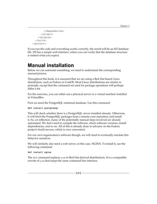 Chapter 3
[ 31 ]
</dependencies>
</plugin>
</plugins>
</build>
</project>
If you run the code and everything works correctly, the result will be an H2 database
file. H2 has a simple web interface, where you can verify that the database structure
is indeed what you expect.
Manual installation
Before we can automate something, we need to understand the corresponding
manual process.
Throughout this book, it is assumed that we are using a Red Hat based Linux
distribution, such as Fedora or CentOS. Most Linux distributions are similar in
principle, except that the command set used for package operations will perhaps
differ a bit.
For the exercises, you can either use a physical server or a virtual machine installed
in VirtualBox.
First we need the PostgreSQL relational database. Use this command:
dnf install postgresql
This will check whether there is a PostgreSQL server installed already. Otherwise,
it will fetch the PostgreSQL packages from a remote yum repository and install
it. So, on reflection, many of the potentially manual steps involved are already
automated. We don't need to compile the software, check software versions, install
dependencies, and so on. All of this is already done in advance on the Fedora
project's build servers, which is very convenient.
For our own organization's software though, we will need to eventually emulate this
behavior ourselves.
We will similarly also need a web server, in this case, NGINX. To install it, use the
following command:
dnf install nginx
The dnf command replaces yum in Red Hat derived distributions. It is a compatible
rewrite of yum that keeps the same command line interface.
 