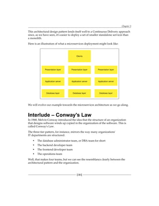 Chapter 3
[ 33 ]
This architectural design pattern lends itself well to a Continuous Delivery approach
since, as we have seen, it's easier to deploy a set of smaller standalone services than
a monolith.
Here is an illustration of what a microservices deployment might look like:
Presentation layer
Application server
Database layer
Presentation layer
Application server
Database layer
Clients
Presentation layer
Application server
Database layer
We will evolve our example towards the microservices architecture as we go along.
Interlude – Conway's Law
In 1968, Melvin Conway introduced the idea that the structure of an organization
that designs software winds up copied in the organization of the software. This is
called Conway's Law.
The three-tier pattern, for instance, mirrors the way many organizations'
IT departments are structured:
• The database administrator team, or DBA team for short
• The backend developer team
• The frontend developer team
• The operations team
Well, that makes four teams, but we can see the resemblance clearly between the
architectural pattern and the organization.
 