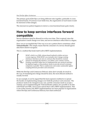 How DevOps Affects Architecture
[ 34 ]
The primary goal of DevOps is to bring different roles together, preferably in cross-
functional teams. If Conway's Law holds true, the organization of such teams would
be mirrored in their designs.
The microservice pattern happens to mirror a cross-functional team quite closely.
How to keep service interfaces forward
compatible
Service interfaces must be allowed to evolve over time. This is natural, since the
organization's needs change over time, and service interfaces reflect that to a degree.
How can we accomplish this? One way is to use a pattern that is sometimes called
Tolerant Reader. This simply means that the consumer of a service should ignore
data that it doesn't recognize.
This is a method that lends itself well to REST implementations.
SOAP, which is an XML schema-based method to define services,
is more rigorous. With SOAP, you normally don't change existing
interfaces. Interfaces are seen as contracts that should be constant.
Instead of changing the interface, you define a new schema version.
Existing consumers either have to implement the new protocol and then
be deployed again, or the producer needs to provide several versioned
endpoints in parallel. This is cumbersome and creates undesirable tighter
coupling between providers and consumers.
While the DevOps and Continuous Delivery ideas don't actually do much in
the way of mandating how things should be done, the most efficient method is
usually favored.
In our example, it can be argued that the least expensive method is to spread
the burden of implementing changes over both the producer and consumer. The
producer needs to be changed in any case, and the consumer needs to accept a
onetime cost of implementing the Tolerant Reader pattern. It is possible to do this
with SOAP and XML, but it is less natural than with a REST implementation. This
is one of the reasons why REST implementations are more popular in organizations
where DevOps and Continuous Delivery have been embraced.
 
