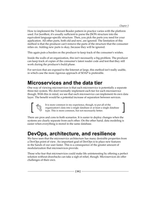 Chapter 3
[ 35 ]
How to implement the Tolerant Reader pattern in practice varies with the platform
used. For JsonRest, it's usually sufficient to parse the JSON structure into the
equivalent language-specific structure. Then, you pick the parts you need for your
application. All other parts, both old and new, are ignored. The limitation of this
method is that the producer can't remove the parts of the structure that the consumer
relies on. Adding new parts is okay, because they will be ignored.
This again puts a burden on the producer to keep track of the consumer's wishes.
Inside the walls of an organization, this isn't necessarily a big problem. The producer
can keep track of copies of the consumer's latest reader code and test that they still
work during the producer's build phase.
For services that are exposed to the Internet at large, this method isn't really usable,
in which case the more rigorous approach of SOAP is preferable.
Microservices and the data tier
One way of viewing microservices is that each microservice is potentially a separate
three-tier system. We don't normally implement each tier for each microservice
though. With this in mind, we see that each microservice can implement its own data
layer. The benefit would be a potential increase of separation between services.
It is more common in my experience, though, to put all of the
organization's data into a single database or at least a single database
type. This is more common, but not necessarily better.
There are pros and cons to both scenarios. It is easier to deploy changes when the
systems are clearly separate from each other. On the other hand, data modeling is
easier when everything is stored in the same database.
DevOps, architecture, and resilience
We have seen that the microservice architecture has many desirable properties from
a DevOps point of view. An important goal of DevOps is to place new features
in the hands of our user faster. This is a consequence of the greater amount of
modularization that microservices provide.
Those who fear that microservices could make life uninteresting by offering a perfect
solution without drawbacks can take a sigh of relief, though. Microservices do offer
challenges of their own.
 