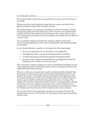 How DevOps Affects Architecture
[ 36 ]
We want to be able to deploy new code quickly, but we also want our software to
be reliable.
Microservices have more integration points between systems and suffer from a
higher possibility of failure than monolithic systems.
Automated testing is very important with DevOps so that the changes we deploy
are of good quality and can be relied upon. This is, however, not a solution to the
problem of services that suddenly stop working for other reasons. Since we have
more running services with the microservice pattern, it is statistically more likely for
a service to fail.
We can partially mitigate this problem by making an effort to monitor the
services and take appropriate action when something fails. This should preferably
be automated.
In our customer database example, we can employ the following strategy:
• We use two application servers that both run our application
• The application offers a special monitoring interface via JsonRest
• A monitoring daemon periodically polls this monitoring interface
• If a server stops working, the load balancer is reconfigured such that the
offending server is taken out of the server pool
This is obviously a simple example, but it serves to illustrate the challenges we face
when designing resilient systems that comprise many moving parts and how they
might affect architectural decisions.
Why do we offer our own application-specific monitoring interface though? Since
the purpose of monitoring is to give us a thorough understanding of the current
health of the system, we normally monitor many aspects of the application stack.
We monitor that the server CPU isn't overloaded, that there is sufficient disk and
memory space available, and that the base application server is running. This
might not be sufficient to determine whether a service is running properly, though.
For instance, the service might for some reason have a broken database access
configuration. A service-specific health probing interface would attempt to contact
the database and return the status of the connection in the return structure.
It is, of course, best if your organization can agree on a common format for the
probing return structure. The structure will also depend on the type of monitoring
software used.
 