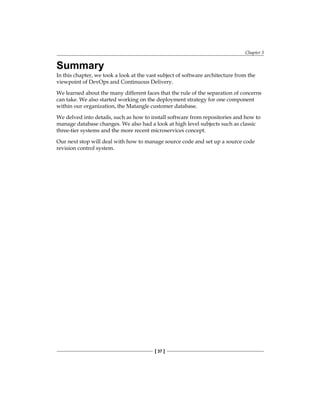 Chapter 3
[ 37 ]
Summary
In this chapter, we took a look at the vast subject of software architecture from the
viewpoint of DevOps and Continuous Delivery.
We learned about the many different faces that the rule of the separation of concerns
can take. We also started working on the deployment strategy for one component
within our organization, the Matangle customer database.
We delved into details, such as how to install software from repositories and how to
manage database changes. We also had a look at high level subjects such as classic
three-tier systems and the more recent microservices concept.
Our next stop will deal with how to manage source code and set up a source code
revision control system.
 