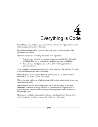 [ 39 ]
Everything is Code
Everything is code, and you need somewhere to store it. The organization's source
code management system is that place.
Developers and operations personnel share the same central storage for their
different types of code.
There are many ways of hosting the central code repository:
• You can use a software as a service solution, such as GitHub, Bitbucket,
or GitLab. This can be cost-effective and provide good availability.
• You can use a cloud provider, such as AWS or Rackspace, to host
your repositories.
Some types of organization simply can't let their code leave the building. For them,
a private in-house setup is the best choice.
In this chapter, we will explore different options, such as Git, and web-based
frontends to Git, such as Gerrit and GitLab.
This exploration will serve to help you find a Git hosting solution that covers your
organization's needs.
In this chapter, we will start to experience one of the challenges in the field
of DevOps—there are so many solutions to choose from and explore! This is
particularly true for the world of source code management, which is central to
the DevOps world.
Therefore, we will also introduce the software virtualization tool Docker from a
user's perspective so that we can use the tool in our exploration.
 
