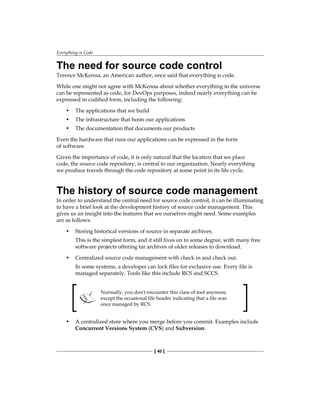 Everything is Code
[ 40 ]
The need for source code control
Terence McKenna, an American author, once said that everything is code.
While one might not agree with McKenna about whether everything in the universe
can be represented as code, for DevOps purposes, indeed nearly everything can be
expressed in codified form, including the following:
• The applications that we build
• The infrastructure that hosts our applications
• The documentation that documents our products
Even the hardware that runs our applications can be expressed in the form
of software.
Given the importance of code, it is only natural that the location that we place
code, the source code repository, is central to our organization. Nearly everything
we produce travels through the code repository at some point in its life cycle.
The history of source code management
In order to understand the central need for source code control, it can be illuminating
to have a brief look at the development history of source code management. This
gives us an insight into the features that we ourselves might need. Some examples
are as follows:
• Storing historical versions of source in separate archives.
This is the simplest form, and it still lives on to some degree, with many free
software projects offering tar archives of older releases to download.
• Centralized source code management with check in and check out.
In some systems, a developer can lock files for exclusive use. Every file is
managed separately. Tools like this include RCS and SCCS.
Normally, you don't encounter this class of tool anymore,
except the occasional file header indicating that a file was
once managed by RCS.
• A centralized store where you merge before you commit. Examples include
Concurrent Versions System (CVS) and Subversion.
 