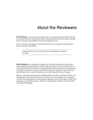 About the Reviewers
Per Hedman is a passionate developer who is a strong proponent of DevOps and
Continuous Delivery and believes that you should empower the developer and that
they should take responsibility for the code that they write.
He is a software consultant by trade and has been a development and operations
person since the early 2000s.
A special thanks to my wife and my two daughters for making
me smile.
Max Manders is an Operations Engineer at FanDuel, the leader in online daily
fantasy sports. Max previously worked in the operations center for Cloudreach, an
Amazon Web Services Premier Consulting Partner. Max has put his past experiences
and skills to good use in order to promote all things DevOps; he is also working to
master Ruby and advocate Infrastructure as Code through Chef and Puppet.
Max is a cofounder and organizer of Whisky Web, a Scottish conference for the web
development and operations community. When he's not writing code or tinkering
with the latest and greatest monitoring and operations tools, Max enjoys whisky and
playing jazz and funk trombone. Max lives in Edinburgh with his wife Jo and their
cats Ziggy and Maggie.
 