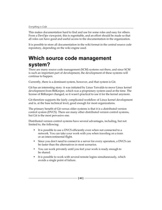 Everything is Code
[ 42 ]
This makes documentation hard to find and use for some roles and easy for others.
From a DevOps viewpoint, this is regrettable, and an effort should be made so that
all roles can have good and useful access to the documentation in the organization.
It is possible to store all documentation in the wiki format in the central source code
repository, depending on the wiki engine used.
Which source code management
system?
There are many source code management (SCM) systems out there, and since SCM
is such an important part of development, the development of these systems will
continue to happen.
Currently, there is a dominant system, however, and that system is Git.
Git has an interesting story: it was initiated by Linus Torvalds to move Linux kernel
development from BitKeeper, which was a proprietary system used at the time. The
license of BitKeeper changed, so it wasn't practical to use it for the kernel anymore.
Git therefore supports the fairly complicated workflow of Linux kernel development
and is, at the base technical level, good enough for most organizations.
The primary benefit of Git versus older systems is that it is a distributed version
control system (DVCS). There are many other distributed version control systems,
but Git is the most pervasive one.
Distributed version control systems have several advantages, including, but not
limited to, the following:
• It is possible to use a DVCS efficiently even when not connected to a
network. You can take your work with you when traveling on a train
or an intercontinental flight.
• Since you don't need to connect to a server for every operation, a DVCS can
be faster than the alternatives in most scenarios.
• You can work privately until you feel your work is ready enough to
be shared.
• It is possible to work with several remote logins simultaneously, which
avoids a single point of failure.
 