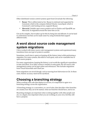 Chapter 4
[ 43 ]
Other distributed version control systems apart from Git include the following:
• Bazaar: This is abbreviated as bzr. Bazaar is endorsed and supported by
Canonical, which is the company behind Ubuntu. Launchpad, which is
Canonical's code hosting service, supports Bazaar.
• Mercurial: Notable open source projects such as Firefox and OpenJDK use
Mercurial. It originated around the same time as Git.
Git can be complex, but it makes up for this by being fast and efficient. It can be hard
to understand, but that can be made easier by using frontends that support
different tasks.
A word about source code management
system migrations
I have worked with many source code management systems and experienced many
transitions from one type of system to another.
Sometimes, much time is spent on keeping all the history intact while performing a
migration. For some systems, this effort is well spent, such as for venerable free or
open source projects.
For many organizations, keeping the history is not worth the significant expenditure
in time and effort. If an older version is needed at some point, the old source code
management system can be kept online and referenced. This includes migrations
from Visual SourceSafe and ClearCase.
Some migrations are trivial though, such as moving from Subversion to Git. In these
cases, historic accuracy need not be sacrificed.
Choosing a branching strategy
When working with code that deploys to servers, it is important to agree on a
branching strategy across the organization.
A branching strategy is a convention, or a set of rules, that describes when branches
are created, how they are to be named, what use branches should have, and so on.
Branching strategies are important when working together with other people and
are, to a degree, less important when you are working on your own, but they still
have a purpose.
 