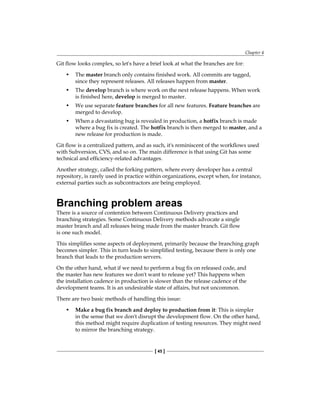 Chapter 4
[ 45 ]
Git flow looks complex, so let's have a brief look at what the branches are for:
• The master branch only contains finished work. All commits are tagged,
since they represent releases. All releases happen from master.
• The develop branch is where work on the next release happens. When work
is finished here, develop is merged to master.
• We use separate feature branches for all new features. Feature branches are
merged to develop.
• When a devastating bug is revealed in production, a hotfix branch is made
where a bug fix is created. The hotfix branch is then merged to master, and a
new release for production is made.
Git flow is a centralized pattern, and as such, it's reminiscent of the workflows used
with Subversion, CVS, and so on. The main difference is that using Git has some
technical and efficiency-related advantages.
Another strategy, called the forking pattern, where every developer has a central
repository, is rarely used in practice within organizations, except when, for instance,
external parties such as subcontractors are being employed.
Branching problem areas
There is a source of contention between Continuous Delivery practices and
branching strategies. Some Continuous Delivery methods advocate a single
master branch and all releases being made from the master branch. Git flow
is one such model.
This simplifies some aspects of deployment, primarily because the branching graph
becomes simpler. This in turn leads to simplified testing, because there is only one
branch that leads to the production servers.
On the other hand, what if we need to perform a bug fix on released code, and
the master has new features we don't want to release yet? This happens when
the installation cadence in production is slower than the release cadence of the
development teams. It is an undesirable state of affairs, but not uncommon.
There are two basic methods of handling this issue:
• Make a bug fix branch and deploy to production from it: This is simpler
in the sense that we don't disrupt the development flow. On the other hand,
this method might require duplication of testing resources. They might need
to mirror the branching strategy.
 