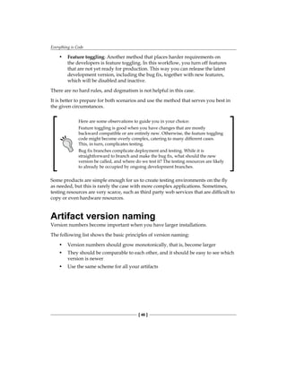 Everything is Code
[ 46 ]
• Feature toggling: Another method that places harder requirements on
the developers is feature toggling. In this workflow, you turn off features
that are not yet ready for production. This way you can release the latest
development version, including the bug fix, together with new features,
which will be disabled and inactive.
There are no hard rules, and dogmatism is not helpful in this case.
It is better to prepare for both scenarios and use the method that serves you best in
the given circumstances.
Here are some observations to guide you in your choice:
Feature toggling is good when you have changes that are mostly
backward compatible or are entirely new. Otherwise, the feature toggling
code might become overly complex, catering to many different cases.
This, in turn, complicates testing.
Bug fix branches complicate deployment and testing. While it is
straightforward to branch and make the bug fix, what should the new
version be called, and where do we test it? The testing resources are likely
to already be occupied by ongoing development branches.
Some products are simple enough for us to create testing environments on the fly
as needed, but this is rarely the case with more complex applications. Sometimes,
testing resources are very scarce, such as third party web services that are difficult to
copy or even hardware resources.
Artifact version naming
Version numbers become important when you have larger installations.
The following list shows the basic principles of version naming:
• Version numbers should grow monotonically, that is, become larger
• They should be comparable to each other, and it should be easy to see which
version is newer
• Use the same scheme for all your artifacts
 