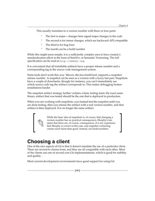 Chapter 4
[ 47 ]
This usually translates to a version number with three or four parts:
° The first is major—changes here signal major changes in the code
° The second is for minor changes, which are backward API compatible
° The third is for bug fixes
° The fourth can be a build number
While this might seem simple, it is a sufficiently complex area to have created a
standardization effort in the form of SemVer, or Semantic Versioning. The full
specification can be read at http://semver.org.
It is convenient that all installable artifacts have a proper release number and a
corresponding tag in the source code management system.
Some tools don't work this way. Maven, the Java build tool, supports a snapshot
release number. A snapshot can be seen as a version with a fuzzy last part. Snapshots
have a couple of drawbacks, though; for instance, you can't immediately see
which source code tag the artifact corresponds to. This makes debugging broken
installations harder.
The snapshot artifact strategy further violates a basic testing tenet: the exact same
binary artifact that was tested should be the one that is deployed to production.
When you are working with snapshots, you instead test the snapshot until you
are done testing, then you release the artifact with a real version number, and that
artifact is then deployed. It is no longer the same artifact.
While the basic idea of snapshots is, of course, that changing a
version number has no practical consequences, Murphy's law
states that there are, of course, consequences. It is my experience
that Murphy is correct in this case, and snapshot versioning
creates more harm than good. Instead, use build numbers.
Choosing a client
One of the nice aspects of Git is that it doesn't mandate the use of a particular client.
There are several to choose from, and they are all compatible with each other. Most
of the clients use one of several core Git implementations, which is good for stability
and quality.
Most current development environments have good support for using Git.
 