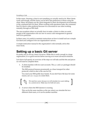 Everything is Code
[ 48 ]
In this sense, choosing a client is not something we actually need to do. Most clients
work well enough, and the choice can be left to the preferences of those using the
client. Many developers use the client integrated in their development environments,
or the command-line Git client. When working with operations tasks, the command-
line Git client is often preferred because it is convenient to use when working
remotely through an SSH shell.
The one exception where we actually have to make a choice is when we assist
people in the organization who are new to source code management in general
and Git in particular.
In these cases, it is useful to maintain instructions on how to install and use a simple
Git client and configure it for our organization's servers.
A simple instruction manual in the organization's wiki normally solves this
issue nicely.
Setting up a basic Git server
It's pretty easy to set up a basic Git server. While this is rarely enough in a large
organization, it is a good exercise before moving on to more advanced solutions.
Let's first of all specify an overview of the steps we will take and the bits and pieces
we will need to complete them:
1. A client machine with two user accounts. The git and ssh packages should
be installed.
The SSH protocol features prominently as a base transport for other
protocols, which is also is the case for Git.
You need your SSH public keys handy. If you don't have the keys for some
reason, use ssh-keygen to create them.
We need two users, because we will simulate two users talking
to a central server. Make keys for both test users.
2. A server where the SSH daemon is running.
This can be the same machine as the one where you simulate the two
different client users, or it can be another machine.
 