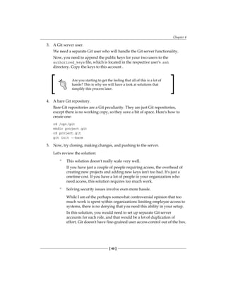 Chapter 4
[ 49 ]
3. A Git server user.
We need a separate Git user who will handle the Git server functionality.
Now, you need to append the public keys for your two users to the
authorized_keys file, which is located in the respective user's .ssh
directory. Copy the keys to this account .
Are you starting to get the feeling that all of this is a lot of
hassle? This is why we will have a look at solutions that
simplify this process later.
4. A bare Git repository.
Bare Git repositories are a Git peculiarity. They are just Git repositories,
except there is no working copy, so they save a bit of space. Here's how to
create one:
cd /opt/git
mkdir project.git
cd project.git
git init --bare
5. Now, try cloning, making changes, and pushing to the server.
Let's review the solution:
° This solution doesn't really scale very well.
If you have just a couple of people requiring access, the overhead of
creating new projects and adding new keys isn't too bad. It's just a
onetime cost. If you have a lot of people in your organization who
need access, this solution requires too much work.
° Solving security issues involve even more hassle.
While I am of the perhaps somewhat controversial opinion that too
much work is spent within organizations limiting employee access to
systems, there is no denying that you need this ability in your setup.
In this solution, you would need to set up separate Git server
accounts for each role, and that would be a lot of duplication of
effort. Git doesn't have fine-grained user access control out of the box.
 