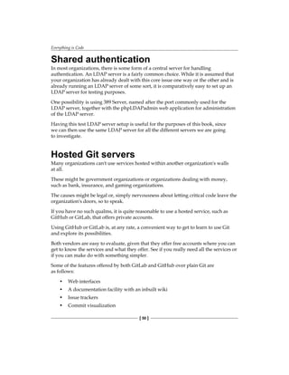 Everything is Code
[ 50 ]
Shared authentication
In most organizations, there is some form of a central server for handling
authentication. An LDAP server is a fairly common choice. While it is assumed that
your organization has already dealt with this core issue one way or the other and is
already running an LDAP server of some sort, it is comparatively easy to set up an
LDAP server for testing purposes.
One possibility is using 389 Server, named after the port commonly used for the
LDAP server, together with the phpLDAPadmin web application for administration
of the LDAP server.
Having this test LDAP server setup is useful for the purposes of this book, since
we can then use the same LDAP server for all the different servers we are going
to investigate.
Hosted Git servers
Many organizations can't use services hosted within another organization's walls
at all.
These might be government organizations or organizations dealing with money,
such as bank, insurance, and gaming organizations.
The causes might be legal or, simply nervousness about letting critical code leave the
organization's doors, so to speak.
If you have no such qualms, it is quite reasonable to use a hosted service, such as
GitHub or GitLab, that offers private accounts.
Using GitHub or GitLab is, at any rate, a convenient way to get to learn to use Git
and explore its possibilities.
Both vendors are easy to evaluate, given that they offer free accounts where you can
get to know the services and what they offer. See if you really need all the services or
if you can make do with something simpler.
Some of the features offered by both GitLab and GitHub over plain Git are
as follows:
• Web interfaces
• A documentation facility with an inbuilt wiki
• Issue trackers
• Commit visualization
 