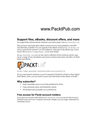 www.PacktPub.com
Support files, eBooks, discount offers, and more
For support files and downloads related to your book, please visit www.PacktPub.com.
Did you know that Packt offers eBook versions of every book published, with PDF
and ePub files available? You can upgrade to the eBook version at www.PacktPub.com
and as a print book customer, you are entitled to a discount on the eBook copy. Get in
touch with us at service@packtpub.com for more details.
At www.PacktPub.com, you can also read a collection of free technical articles, sign
up for a range of free newsletters and receive exclusive discounts and offers on Packt
books and eBooks.
TM
https://www2.packtpub.com/books/subscription/packtlib
Do you need instant solutions to your IT questions? PacktLib is Packt's online digital
book library. Here, you can search, access, and read Packt's entire library of books.
Why subscribe?
• Fully searchable across every book published by Packt
• Copy and paste, print, and bookmark content
• On demand and accessible via a web browser
Free access for Packt account holders
If you have an account with Packt at www.PacktPub.com, you can use this to access
PacktLib today and view 9 entirely free books. Simply use your login credentials for
immediate access.
 