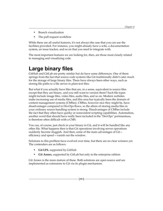 Chapter 4
[ 51 ]
• Branch visualization
• The pull request workflow
While these are all useful features, it's not always the case that you can use the
facilities provided. For instance, you might already have a wiki, a documentation
system, an issue tracker, and so on that you need to integrate with.
The most important features we are looking for, then, are those most closely related
to managing and visualizing code.
Large binary files
GitHub and GitLab are pretty similar but do have some differences. One of them
springs from the fact that source code systems like Git traditionally didn't cater much
for the storage of large binary files. There have always been other ways, such as
storing file paths to a file server in plain text files.
But what if you actually have files that are, in a sense, equivalent to source files
except that they are binary, and you still want to version them? Such file types
might include image files, video files, audio files, and so on. Modern websites
make increasing use of media files, and this area has typically been the domain of
content management systems (CMSes). CMSes, however nice they might be, have
disadvantages compared to DevOps flows, so the allure of storing media files in
your ordinary source handling system is strong. Disadvantages of CMSes include
the fact that they often have quirky or nonexistent scripting capabilities. Automation,
another word that should have really been included in the "DevOps" portmanteau,
is therefore often difficult with a CMS.
You can, of course, just check in your binary to Git, and it will be handled like any
other file. What happens then is that Git operations involving server operations
suddenly become sluggish. And then, some of the main advantages of Git—
efficiency and speed—vanish out the window.
Solutions to this problem have evolved over time, but there are no clear winners yet.
The contenders are as follows:
• Git LFS, supported by GitHub
• Git Annex, supported by GitLab but only in the enterprise edition
Git Annex is the more mature of these. Both solutions are open source and are
implemented as extensions to Git via its plugin mechanism.
 