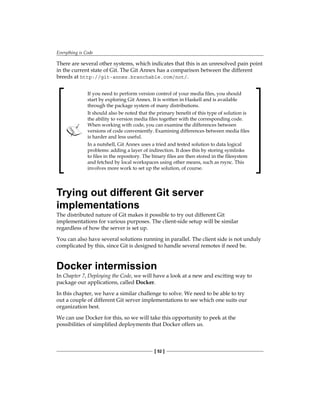 Everything is Code
[ 52 ]
There are several other systems, which indicates that this is an unresolved pain point
in the current state of Git. The Git Annex has a comparison between the different
breeds at http://git-annex.branchable.com/not/.
If you need to perform version control of your media files, you should
start by exploring Git Annex. It is written in Haskell and is available
through the package system of many distributions.
It should also be noted that the primary benefit of this type of solution is
the ability to version media files together with the corresponding code.
When working with code, you can examine the differences between
versions of code conveniently. Examining differences between media files
is harder and less useful.
In a nutshell, Git Annex uses a tried and tested solution to data logical
problems: adding a layer of indirection. It does this by storing symlinks
to files in the repository. The binary files are then stored in the filesystem
and fetched by local workspaces using other means, such as rsync. This
involves more work to set up the solution, of course.
Trying out different Git server
implementations
The distributed nature of Git makes it possible to try out different Git
implementations for various purposes. The client-side setup will be similar
regardless of how the server is set up.
You can also have several solutions running in parallel. The client side is not unduly
complicated by this, since Git is designed to handle several remotes if need be.
Docker intermission
In Chapter 7, Deploying the Code, we will have a look at a new and exciting way to
package our applications, called Docker.
In this chapter, we have a similar challenge to solve. We need to be able to try
out a couple of different Git server implementations to see which one suits our
organization best.
We can use Docker for this, so we will take this opportunity to peek at the
possibilities of simplified deployments that Docker offers us.
 