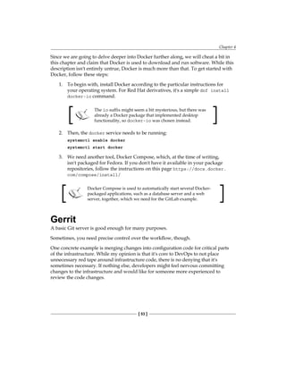 Chapter 4
[ 53 ]
Since we are going to delve deeper into Docker further along, we will cheat a bit in
this chapter and claim that Docker is used to download and run software. While this
description isn't entirely untrue, Docker is much more than that. To get started with
Docker, follow these steps:
1. To begin with, install Docker according to the particular instructions for
your operating system. For Red Hat derivatives, it's a simple dnf install
docker-io command.
The io suffix might seem a bit mysterious, but there was
already a Docker package that implemented desktop
functionality, so docker-io was chosen instead.
2. Then, the docker service needs to be running:
systemctl enable docker
systemctl start docker
3. We need another tool, Docker Compose, which, at the time of writing,
isn't packaged for Fedora. If you don't have it available in your package
repositories, follow the instructions on this page https://docs.docker.
com/compose/install/
Docker Compose is used to automatically start several Docker-
packaged applications, such as a database server and a web
server, together, which we need for the GitLab example.
Gerrit
A basic Git server is good enough for many purposes.
Sometimes, you need precise control over the workflow, though.
One concrete example is merging changes into configuration code for critical parts
of the infrastructure. While my opinion is that it's core to DevOps to not place
unnecessary red tape around infrastructure code, there is no denying that it's
sometimes necessary. If nothing else, developers might feel nervous committing
changes to the infrastructure and would like for someone more experienced to
review the code changes.
 