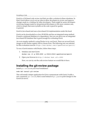 Everything is Code
[ 54 ]
Gerrit is a Git-based code review tool that can offer a solution in these situations. In
brief, Gerrit allows you to set up rules to allow developers to review and approve
changes made to a codebase by other developers. These might be senior developers
reviewing changes made by inexperienced developers or the more common case,
which is simply that more eyeballs on the code is good for quality
in general.
Gerrit is Java-based and uses a Java-based Git implementation under the hood.
Gerrit can be downloaded as a Java WAR file and has an integrated setup method.
It needs a relational database as a dependency, but you can opt to use an integrated
Java-based H2 database that is good enough for evaluating Gerrit.
An even simpler method is using Docker to try out Gerrit. There are several Gerrit
images on the Docker registry hub to choose from. The following one was selected
for this evaluation exercise: https://hub.docker.com/r/openfrontier/gerrit/
To run a Gerrit instance with Docker, follow these steps:
1. Initialize and start Gerrit:
docker run -d -p 8080:8080 -p 29418:29418 openfrontier/gerrit
2. Open your browser to http://<docker host url>:8080
Now, we can try out the code review feature we would like to have.
Installing the git-review package
Install git-review on your local installation:
sudo dnf install git-review
This will install a helper application for Git to communicate with Gerrit. It adds a
new command, git-review, that is used instead of git push to push changes to the
Gerrit Git server.
 