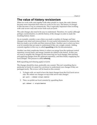 Chapter 4
[ 55 ]
The value of history revisionism
When we work with code together with other people in a team, the code's history
becomes more important than when we work on our own. The history of changes
to files becomes a way to communicate. This is especially important when working
with code review and code review tools such as Gerrit .
The code changes also need to be easy to understand. Therefore, it is useful, although
perhaps counterintuitive, to edit the history of the changes in order to make the
resulting history clearer.
As an example, consider a case where you made a number of changes and later
changed your mind and removed them. It is not useful information for someone else
that you made a set of edits and then removed them. Another case is when you have
a set of commits that are easier to understand if they are a single commit. Adding
commits together in this way is called squashing in the Git documentation.
Another case that complicates history is when you merge from the upstream central
repository several times, and merge commits are added to the history. In this case,
we want to simplify the changes by first removing our local changes, then fetching
and applying changes from the upstream repository, and then finally reapplying our
local changes. This process is called rebasing.
Both squashing and rebasing apply to Gerrit.
The changes should be clean, preferably one commit. This isn't something that is
particular to Gerrit; it's easier for a reviewer to understand your changes if they are
packaged nicely. The review will be based on this commit.
1. To begin with, we need to have the latest changes from the Git/Gerrit server
side. We rebase our changes on top of the server-side changes:
git pull --rebase origin master
2. Then, we polish our local commits by squashing them:
git rebase -i origin/master
 