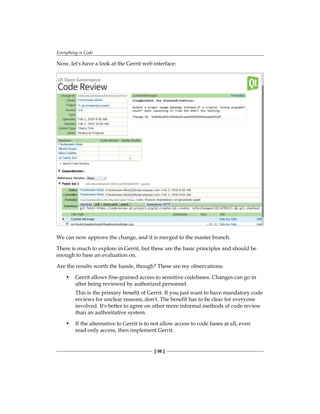 Everything is Code
[ 56 ]
Now, let's have a look at the Gerrit web interface:
We can now approve the change, and it is merged to the master branch.
There is much to explore in Gerrit, but these are the basic principles and should be
enough to base an evaluation on.
Are the results worth the hassle, though? These are my observations:
• Gerrit allows fine-grained access to sensitive codebases. Changes can go in
after being reviewed by authorized personnel.
This is the primary benefit of Gerrit. If you just want to have mandatory code
reviews for unclear reasons, don't. The benefit has to be clear for everyone
involved. It's better to agree on other more informal methods of code review
than an authoritative system.
• If the alternative to Gerrit is to not allow access to code bases at all, even
read-only access, then implement Gerrit.
 