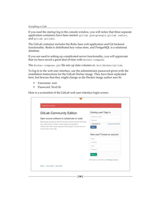 Everything is Code
[ 58 ]
If you read the startup log in the console window, you will notice that three separate
application containers have been started: gitlab postgresql1, gitlab redis1,
and gitlab gitlab1.
The GitLab container includes the Ruby base web application and Git backend
functionality. Redis is distributed key-value store, and PostgreSQL is a relational
database.
If you are used to setting up complicated server functionality, you will appreciate
that we have saved a great deal of time with docker-compose.
The docker-compose.yml file sets up data volumes at /srv/docker/gitlab.
To log in to the web user interface, use the administrator password given with the
installation instructions for the GitLab Docker image. They have been replicated
here, but beware that they might change as the Docker image author sees fit:
• Username: root
• Password: 5iveL!fe
Here is a screenshot of the GitLab web user interface login screen:
 