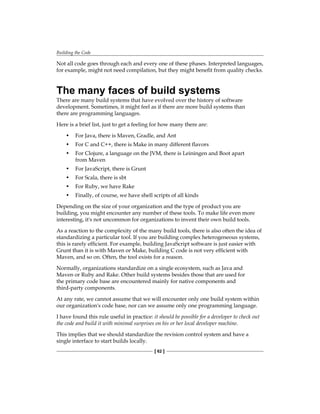 Building the Code
[ 62 ]
Not all code goes through each and every one of these phases. Interpreted languages,
for example, might not need compilation, but they might benefit from quality checks.
The many faces of build systems
There are many build systems that have evolved over the history of software
development. Sometimes, it might feel as if there are more build systems than
there are programming languages.
Here is a brief list, just to get a feeling for how many there are:
• For Java, there is Maven, Gradle, and Ant
• For C and C++, there is Make in many different flavors
• For Clojure, a language on the JVM, there is Leiningen and Boot apart
from Maven
• For JavaScript, there is Grunt
• For Scala, there is sbt
• For Ruby, we have Rake
• Finally, of course, we have shell scripts of all kinds
Depending on the size of your organization and the type of product you are
building, you might encounter any number of these tools. To make life even more
interesting, it's not uncommon for organizations to invent their own build tools.
As a reaction to the complexity of the many build tools, there is also often the idea of
standardizing a particular tool. If you are building complex heterogeneous systems,
this is rarely efficient. For example, building JavaScript software is just easier with
Grunt than it is with Maven or Make, building C code is not very efficient with
Maven, and so on. Often, the tool exists for a reason.
Normally, organizations standardize on a single ecosystem, such as Java and
Maven or Ruby and Rake. Other build systems besides those that are used for
the primary code base are encountered mainly for native components and
third-party components.
At any rate, we cannot assume that we will encounter only one build system within
our organization's code base, nor can we assume only one programming language.
I have found this rule useful in practice: it should be possible for a developer to check out
the code and build it with minimal surprises on his or her local developer machine.
This implies that we should standardize the revision control system and have a
single interface to start builds locally.
 