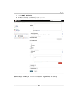 Chapter 5
[ 65 ]
2. Add a shell build step.
3. In the shell entry (Command), type fortune:
Whenever you run the job, a fortune quote will be printed in the job log.
 