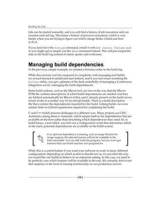 Building the Code
[ 66 ]
Jobs can be started manually, and you will find a history of job executions and can
examine each job log. This keeps a history of previous executions, which is very
handy when you are trying to figure out which change broke a build and how
to fix it.
If you don't have the fortune command, install it with dnf install fortune-mod,
or you might opt to simply run the date command instead. This will just output the
date in the build log instead of classic quotes and witticisms.
Managing build dependencies
In the previous, simple example, we printed a fortune cookie to the build log.
While this exercise can't be compared in complexity with managing real builds,
we at least learned to install and start Jenkins, and if you had issues installing the
fortune utility, you got a glimpse of the dark underbelly of managing a Continuous
Integration server: managing the build dependencies.
Some build systems, such as the Maven tool, are nice in the way that the Maven
POM file contains descriptions of which build dependencies are needed, and they
are fetched automatically by Maven if they aren't already present on the build server.
Grunt works in a similar way for JavaScript builds. There is a build description
file that contains the dependencies required for the build. Golang builds can even
contain links to GitHub repositories required for completing the build.
C and C++ builds present challenges in a different way. Many projects use GNU
Autotools; among them is Autoconf, which adapts itself to the dependencies that are
available on the host rather than describing which dependencies they need. So, to
build Emacs, a text editor, you first run a configuration script that determines which
of the many potential dependencies are available on the build system.
If an optional dependency is missing, such as image libraries for
image support, the optional feature will not be available in the
final executable. You can still build the program, but you won't get
features that your build machine isn't prepared for.
While this is a useful feature if you want your software to work in many different
configurations depending on which system it should run on, it's not often the way
we would like our builds to behave in an enterprise setting. In this case, we need to
be perfectly sure which features will be available in the end. We certainly don't want
bad surprises in the form of missing functionality on our production servers.
 