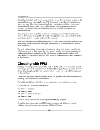 Building the Code
[ 68 ]
It might superficially look like it would be better to use the mechanism specific to the
Java application server to deploy the EAR file, since it is specific to the application
server anyway. If Java development is all you ever do, this might be a reasonable
supposition. However, since you need to manage your base operating system
anyway, you already have methods of deployment available to you that are
possible to reuse.
Also, since it is quite likely that you are not just doing Java development but also
need to deploy and manage HTML and JavaScript at the very least, it starts to make
sense to use a more versatile method of deployment.
Nearly all the organizations I have experience of have had complicated architectures
comprising many different technologies, and this rule of thumb has served well in
most scenarios.
The only real exception is in mixed environments where Unix servers coexist with
Windows servers. In these cases, the Unix servers usually get to use their preferred
package distribution method, and the Windows servers have to limp along with
some kind of home-brewed solution. This is just an observation and not a condoning
of the situation.
Cheating with FPM
Building operating system deliverables such as RPMs with a spec file is very useful
knowledge. However, sometimes you don't need the rigor of a real spec file. The spec
file is, after all, optimized for the scenario where you are not yourself the originator
of the code base.
There is a Ruby-based tool called FPM, which can generate source RPMs suitable for
building, directly from the command line.
The tool is available on GitHub at https://github.com/jordansissel/fpm.
On Fedora, you can install FPM like this:
yum install rubygems
yum install ruby
yum install ruby-devel gcc
gem install fpm
This will install a shell script that wraps the FPM Ruby program.
One of the interesting aspects of FPM is that it can generate different types of
package; among the supported types are RPM and Debian.
 