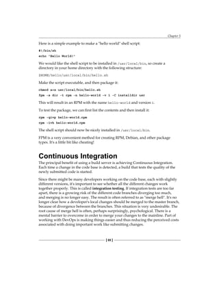 Chapter 5
[ 69 ]
Here is a simple example to make a "hello world" shell script:
#!/bin/sh
echo 'Hello World!'
We would like the shell script to be installed in /usr/local/bin, so create a
directory in your home directory with the following structure:
$HOME/hello/usr/local/bin/hello.sh
Make the script executable, and then package it:
chmod a+x usr/local/bin/hello.sh
fpm -s dir -t rpm -n hello-world -v 1 -C installdir usr
This will result in an RPM with the name hello-world and version 1.
To test the package, we can first list the contents and then install it:
rpm -qivp hello-world.rpm
rpm -ivh hello-world.rpm
The shell script should now be nicely installed in /usr/local/bin.
FPM is a very convenient method for creating RPM, Debian, and other package
types. It's a little bit like cheating!
Continuous Integration
The principal benefit of using a build server is achieving Continuous Integration.
Each time a change in the code base is detected, a build that tests the quality of the
newly submitted code is started.
Since there might be many developers working on the code base, each with slightly
different versions, it's important to see whether all the different changes work
together properly. This is called integration testing. If integration tests are too far
apart, there is a growing risk of the different code branches diverging too much,
and merging is no longer easy. The result is often referred to as "merge hell". It's no
longer clear how a developer's local changes should be merged to the master branch,
because of divergence between the branches. This situation is very undesirable. The
root cause of merge hell is often, perhaps surprisingly, psychological. There is a
mental barrier to overcome in order to merge your changes to the mainline. Part of
working with DevOps is making things easier and thus reducing the perceived costs
associated with doing important work like submitting changes.
 
