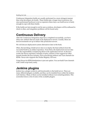 Building the Code
[ 70 ]
Continuous Integration builds are usually performed in a more stringent manner
than what developers do locally. These builds take a longer time to perform, but
since performant hardware is not so expensive these days, our build server is beefy
enough to cope with these builds.
If the builds are fast enough to not be seen as tedious, developers will be enthused to
check in often, and integration problems will be found early.
Continuous Delivery
After the Continuous Integration steps have completed successfully, you have
shiny new artifacts that are ready to be deployed to servers. Usually, these are
test environments set up to behave like production servers.
We will discuss deployment system alternatives later in the book.
Often, the last thing a build server does is to deploy the final artifacts from the
successful build to an artifact repository. From there, the deployment servers take
over the responsibility of deploying them to the application servers. In the Java
world, the Nexus repository manager is fairly common. It has support for other
formats besides the Java formats, such as JavaScript artifacts and Yum channels for
RPMs. Nexus also supports the Docker Registry API now.
Using Nexus for RPM distributions is just one option. You can build Yum channels
with a shell script fairly easily.
Jenkins plugins
Jenkins has a plugin system to add functionality to the build server. There are
many different plugins available, and they can be installed from within the Jenkins
web interface. Many of them can be installed without even restarting Jenkins. This
screenshot shows a list of some of the available plugins:
 