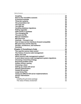 Table of Contents
[ ii ]
Coupling 24
Back to the monolithic scenario 24
A practical example 25
Three-tier systems 25
The presentation tier 26
The logic tier 26
The data tier 26
Handling database migrations 27
Rolling upgrades 28
Hello world in Liquibase 29
The changelog file 29
The pom.xml file 30
Manual installation 31
Microservices 32
Interlude – Conway's Law 33
How to keep service interfaces forward compatible 34
Microservices and the data tier 35
DevOps, architecture, and resilience 35
Summary 37
Chapter 4: Everything is Code 39
The need for source code control 40
The history of source code management 40
Roles and code 41
Which source code management system? 42
A word about source code management system migrations 43
Choosing a branching strategy 43
Branching problem areas 45
Artifact version naming 46
Choosing a client 47
Setting up a basic Git server 48
Shared authentication 50
Hosted Git servers 50
Large binary files 51
Trying out different Git server implementations 52
Docker intermission 52
Gerrit 53
Installing the git-review package 54
The value of history revisionism 55
 