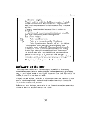 Chapter 5
[ 73 ]
A note on cross-compiling
While it's possible to use Windows build slaves, sometimes it's actually
easier to use Linux to build Windows software. C compilers such as
GCC can be configured to perform cross-compilation using the MinGW
package.
Whether or not this is easier very much depends on the software
being built.
A big system usually comprises many different parts, and some of the
parts might contain native code for different platforms.
Here are some examples:
• Native android components
• Native server components coded in C for efficiency
• Native client components, also coded in C or C++ for efficiency
The prevalence of native code depends a bit on the nature of the
organization you are working with. Telecom products often have a lot
of native code, such as codecs and hardware interface code. Banking
systems might have high-speed messaging systems in native code.
An aspect of this is that it is important to be able to build all the code
that's in use conveniently on the build server. Otherwise, there's a
tendency for some code to be only buildable on some machine collecting
dust under somebody's desk. This is a risk that needs to be avoided.
What your organization's systems need, only you can tell.
Software on the host
Depending on the complexity of your builds, you might need to install many
different types of build tool on your build server. Remember that Jenkins is mostly
used to trigger builds, not perform the builds themselves. That job is delegated to the
build system used, such as Maven or Make.
In my experience, it's most convenient to have a Linux-based host operating system.
Most of the build systems are available in the distribution repositories, so it's very
convenient to install them from there.
To keep your build server up to date, you can use the same deployment servers that
you use to keep your application servers up to date.
 