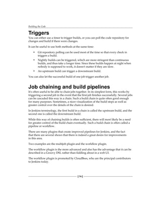 Building the Code
[ 74 ]
Triggers
You can either use a timer to trigger builds, or you can poll the code repository for
changes and build if there were changes.
It can be useful to use both methods at the same time:
• Git repository polling can be used most of the time so that every check in
triggers a build.
• Nightly builds can be triggered, which are more stringent than continuous
builds, and thus take a longer time. Since these builds happen at night when
nobody is supposed to work, it doesn't matter if they are slow.
• An upstream build can trigger a downstream build.
You can also let the successful build of one job trigger another job.
Job chaining and build pipelines
It's often useful to be able to chain jobs together. In its simplest form, this works by
triggering a second job in the event that the first job finishes successfully. Several jobs
can be cascaded this way in a chain. Such a build chain is quite often good enough
for many purposes. Sometimes, a nicer visualization of the build steps as well as
greater control over the details of the chain is desired.
In Jenkins terminology, the first build in a chain is called the upstream build, and the
second one is called the downstream build.
While this way of chaining builds is often sufficient, there will most likely be a need
for greater control of the build chain eventually. Such a build chain is often called a
pipeline or workflow.
There are many plugins that create improved pipelines for Jenkins, and the fact
that there are several shows that there is indeed a great desire for improvements
in this area.
Two examples are the multijob plugin and the workflow plugin.
The workflow plugin is the more advanced and also has the advantage that it can be
described in a Groovy DSL rather than fiddling about in a web UI.
The workflow plugin is promoted by CloudBees, who are the principal contributors
to Jenkins today.
 