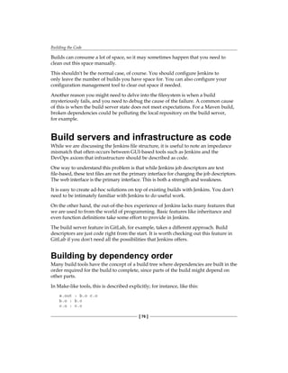 Building the Code
[ 76 ]
Builds can consume a lot of space, so it may sometimes happen that you need to
clean out this space manually.
This shouldn't be the normal case, of course. You should configure Jenkins to
only leave the number of builds you have space for. You can also configure your
configuration management tool to clear out space if needed.
Another reason you might need to delve into the filesystem is when a build
mysteriously fails, and you need to debug the cause of the failure. A common cause
of this is when the build server state does not meet expectations. For a Maven build,
broken dependencies could be polluting the local repository on the build server,
for example.
Build servers and infrastructure as code
While we are discussing the Jenkins file structure, it is useful to note an impedance
mismatch that often occurs between GUI-based tools such as Jenkins and the
DevOps axiom that infrastructure should be described as code.
One way to understand this problem is that while Jenkins job descriptors are text
file-based, these text files are not the primary interface for changing the job descriptors.
The web interface is the primary interface. This is both a strength and weakness.
It is easy to create ad-hoc solutions on top of existing builds with Jenkins. You don't
need to be intimately familiar with Jenkins to do useful work.
On the other hand, the out-of-the-box experience of Jenkins lacks many features that
we are used to from the world of programming. Basic features like inheritance and
even function definitions take some effort to provide in Jenkins.
The build server feature in GitLab, for example, takes a different approach. Build
descriptors are just code right from the start. It is worth checking out this feature in
GitLab if you don't need all the possibilities that Jenkins offers.
Building by dependency order
Many build tools have the concept of a build tree where dependencies are built in the
order required for the build to complete, since parts of the build might depend on
other parts.
In Make-like tools, this is described explicitly; for instance, like this:
a.out : b.o c.o
b.o : b.c
c.o : c.c
 