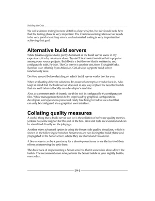 Building the Code
[ 78 ]
We will examine testing in more detail in a later chapter, but we should note here
that the testing phase is very important. The Continuous Integration server needs
to be very good at catching errors, and automated testing is very important for
achieving that goal.
Alternative build servers
While Jenkins appears to be pretty dominant in the build server scene in my
experience, it is by no means alone. Travis CI is a hosted solution that is popular
among open source projects. Buildbot is a buildserver that is written in, and
configurable with, Python. The Go server is another one, from ThoughtWorks.
Bamboo is an offering from Atlassian. GitLab also supports build server
functionality now.
Do shop around before deciding on which build server works best for you.
When evaluating different solutions, be aware of attempts at vendor lock-in. Also
keep in mind that the build server does not in any way replace the need for builds
that are well behaved locally on a developer's machine.
Also, as a common rule of thumb, see if the tool is configurable via configuration
files. While management tends to be impressed by graphical configuration,
developers and operations personnel rarely like being forced to use a tool that
can only be configured via a graphical user interface.
Collating quality measures
A useful thing that a build server can do is the collation of software quality metrics.
Jenkins has some support for this out of the box. Java unit tests are executed and can
be visualized directly on the job page.
Another more advanced option is using the Sonar code quality visualizer, which is
shown in the following screenshot. Sonar tests are run during the build phase and
propagated to the Sonar server, where they are stored and visualized.
A Sonar server can be a great way for a development team to see the fruits of their
efforts at improving the code base.
The drawback of implementing a Sonar server is that it sometimes slows down the
builds. The recommendation is to perform the Sonar builds in your nightly builds,
once a day.
 