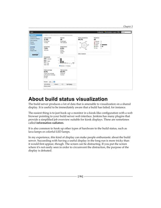 Chapter 5
[ 79 ]
About build status visualization
The build server produces a lot of data that is amenable to visualization on a shared
display. It is useful to be immediately aware that a build has failed, for instance.
The easiest thing is to just hook up a monitor in a kiosk-like configuration with a web
browser pointing to your build server web interface. Jenkins has many plugins that
provide a simplified job overview suitable for kiosk displays. These are sometimes
called information radiators.
It is also common to hook up other types of hardware to the build status, such as
lava lamps or colorful LED lamps.
In my experience, this kind of display can make people enthusiastic about the build
server. Succeeding with having a useful display in the long run is more tricky than
it would first appear, though. The screen can be distracting. If you put the screen
where it's not easily seen in order to circumvent the distraction, the purpose of the
display is defeated.
 