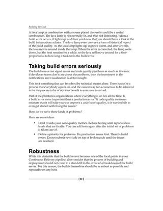 Building the Code
[ 80 ]
A lava lamp in combination with a screen placed discreetly could be a useful
combination. The lava lamp is not normally lit, and thus not distracting. When a
build error occurs, it lights up, and then you know that you should have a look at the
build information radiator. The lava lamp even conveys a form of historical record
of the build quality. As the lava lamp lights up, it grows warm, and after a while,
the lava moves around inside the lamp. When the error is corrected, the lamp cools
down, but the heat remains for a while, so the lava will move around for a time
proportional to how long it took to fix the build error.
Taking build errors seriously
The build server can signal errors and code quality problems as much as it wants;
if developer teams don't care about the problems, then the investment in the
notifications and visualization is all for nought.
This isn't something that can be solved by technical means alone. There has to be a
process that everybody agrees on, and the easiest way for a consensus to be achieved
is for the process to be of obvious benefit to everyone involved.
Part of the problem is organizations where everything is on fire all the time. Is
a build error more important than a production error? If code quality measures
estimate that it will take years to improve a code base's quality, is it worthwhile to
even get started with fixing the issues?
How do we solve these kinds of problems?
Here are some ideas:
• Don't overdo your code quality metrics. Reduce testing until reports show
levels that are fixable. You can add tests again after the initial set of problems
is taken care of.
• Define a priority for problems. Fix production issues first. Then fix build
errors. Do not submit new code on top of broken code until the issues
are resolved.
Robustness
While it is desirable that the build server becomes one of the focal points in your
Continuous Delivery pipeline, also consider that the process of building and
deployment should not come to a standstill in the event of a breakdown of the build
server. For this reason, the builds themselves should be as robust as possible and
repeatable on any host.
 