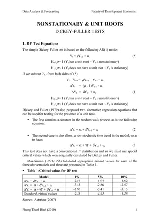 Data Analysis & Forecasting                            Faculty of Development Economics



          NONSTATIONARY & UNIT ROOTS
                         DICKEY-FULLER TESTS

1. DF Test Equations
The simple Dickey-Fuller test is based on the following AR(1) model:
                                    Yt = ρYt-1 + ut                                 (*)
                     H0: ρ = 1 (Yt has a unit root ~ Yt is nonstationary)
                     H1: ρ < 1 (Yt does not have a unit root ~ Yt is stationary)
If we subtract Yt-1 from both sides of (*):
                                 Yt – Yt-1 = ρYt-1 – Yt-1 + ut
                                    ∆Yt       = (ρ - 1)Yt-1 + ut
                                     ∆Yt = δYt-1 + ut                               (1)
                     H0: ρ = 1 (Yt has a unit root ~ Yt is nonstationary)
                     H1: ρ < 1 (Yt does not have a unit root ~ Yt is stationary)
Dickey and Fuller (1979) also proposed two alternative regression equations that
can be used for testing for the presence of a unit root.
       The first contains a constant in the random walk process as in the following
       equation:
                                    ∆Yt = α + δYt-1 + ut                            (2)
       The second case is also allow, a non-stochastic time trend in the model, so as
       to have:
                                    ∆Yt = α + γT + δYt-1 + ut                       (3)
This test does not have a conventional ‘t’ distribution and so we must use special
critical values which were originally calculated by Dickey and Fuller.
    MacKinnon (1991,1996) tabulated appropriate critical values for each of the
three above models and these are presented in Table 1.
   Table 1: Critical values for DF test
            Model                       1%                  5%              10%
 ∆Yt = δYt-1 + ut                      -2.56               -1.94            -1.62
 ∆Yt = α + δYt-1 + ut                  -3.43               -2.86            -2.57
 ∆Yt = α + γT + δYt-1 + ut             -3.96               -3.41            -3.13
 Standard critical values              -2.33               -1.65            -1.28
Source: Asteriou (2007)

Phung Thanh Binh (2010)                                                               1
 