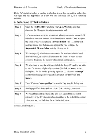 Data Analysis & Forecasting                            Faculty of Development Economics


If the DF statistical value is smaller in absolute terms than the critical value then
we reject the null hypothesis of a unit root and conclude that Yt is a stationary
process.
2. Performing DF Test in Eviews
 Step 1      Open the file DF.wf1 by clicking File/Open/Workfile and then
             choosing the file name from the appropriate path

 Step 2      Let’s assume that we want to examine whether the series named GDP
             contains a unit root. Double click on the series named ‘GDP’ to open
             the series window and choose View/Unit Root Test …. In the unit-
             root test dialog box that appears, choose the type test (i.e., the
             Augmented Dickey-Fuller test) by clicking on it.

 Step 3      We then specify whether we want to test for a unit root in the level,
             first difference, or second difference of the series. We can use this
             option to determine the number of unit roots in the series.

 Step 4      We also have to specify which model of the three DF models we wish
             to use. For the model given by equation (1) click on ‘none’ in the
             dialog box; for the model given by equation (2) click on ‘intercept’;
             and for the model given by equation (3) click on ‘intercept and
             trend’.

 Step 5      Type ‘0’ on the ‘user specified’ below the “lag length’ dialog box.

 Step 6      Having specified these options, click <OK> to carry out the test.

 Step 7      We reject the null hypothesis of a unit root against the one-sided
             alternative if the DF statistic is less than (lies to the left of) the critical
             value, and we conclude that the series is stationary.

Source: Asteriou (2007)




Phung Thanh Binh (2010)                                                                    2
 