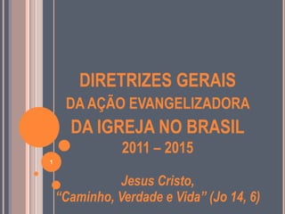 DIRETRIZES GERAIS
     DA AÇÃO EVANGELIZADORA
      DA IGREJA NO BRASIL
               2011 – 2015
1


               Jesus Cristo,
    “Caminho, Verdade e Vida” (Jo 14, 6)
 