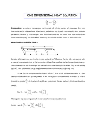 ONE DIMENSIONAL HEAT EQUATION
                                                                                           2
                                                                                 u          u
                                                                                     c2
                                                                                 t         x2
Introduction: -A uniform homogenous rod is made of infinite number of molecules. They are
interconnected by cohesive force. When heat is applied to a rod through a one side of it, they tends to
get expand, because of that they gets even more interconnected and hence heat flows molecule to
molecule more rapidly. The flow of heat in this way in a uniform of rod is known as Heat Conduction.

One-Dimensional Heat Flow: -


                       α       R1                                                         R2

                           0            x                        x                              X

Consider a homogeneous bar of uniform cross section α (cm2.) Suppose that the sides are covered with
a material impervious to heat so that streamlines of heat-flow are all parallel and perpendicular to area.
Take one end of the bar as the origin and the direction of flow as the positive x-axis. Let         be the density
(gr/cm3), s the specific heat (cal/gr. deg.) and k the thermal conductivity (cal/gr. deg. sec).

           Let u(x, t)be the temperature at a distance x from O. If u be the temperature change in a slab
of thickness of x then the quantity of heat in this slab=S α x u. Hence the rate of increase of heat in
                               u
this slab i.e. s           x     =R1-R2, where R1 and R2 are respectively the rate (cal/sec.) of inflow and outflow
                               t
of heat.

                                    u                                u
           Now R1= k                            and R2= k
                                    x       x
                                                                     x       x   x



The negative sign appearing as result of decrease of temperature as t increase

                       u                        u            u
Hence      s       x     = k                            +k
                       t                        x   x
                                                             x   x       x
 