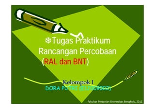 Tugas
   Tugas Praktikum
Rancangan Percobaan
      g
(RAL dan BNT)
         BNT)

      Kelompok I
 DORA PUTRI (E1J009002)

               Fakultas Pertanian Universitas Bengkulu, 2011
 