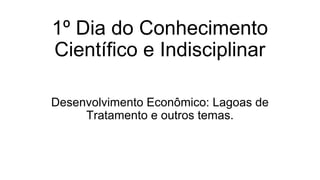 1º Dia do Conhecimento
Científico e Indisciplinar
Desenvolvimento Econômico: Lagoas de
Tratamento e outros temas.
 