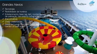 Grandes Navios
✓ Tecnologia
✓ Flexibilidade de horários
✓ Entretenimento (laser tag, kart, montanha russa, pista
de patinação, bar externo móvel e etc)
✓ Ilhas privativas
✓ Chefs celebridades
✓ Áreas exclusivas (The Haven, MSC Yacht Club,
Garden of Eden e etc)
 